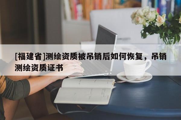 [福建省]測繪資質被吊銷后如何恢復，吊銷測繪資質證書