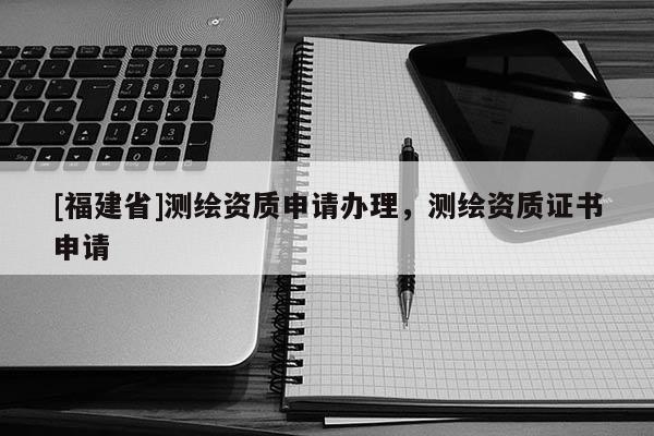 [福建省]測(cè)繪資質(zhì)申請(qǐng)辦理，測(cè)繪資質(zhì)證書申請(qǐng)