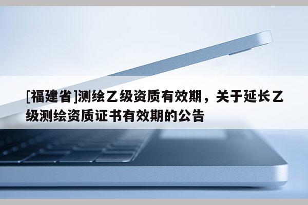 [福建省]測繪乙級資質(zhì)有效期，關(guān)于延長乙級測繪資質(zhì)證書有效期的公告