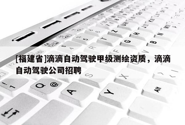 [福建省]滴滴自動駕駛甲級測繪資質(zhì)，滴滴自動駕駛公司招聘