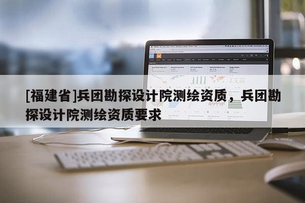 [福建省]兵團(tuán)勘探設(shè)計(jì)院測(cè)繪資質(zhì)，兵團(tuán)勘探設(shè)計(jì)院測(cè)繪資質(zhì)要求