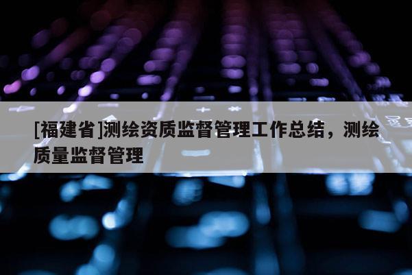 [福建省]測(cè)繪資質(zhì)監(jiān)督管理工作總結(jié)，測(cè)繪質(zhì)量監(jiān)督管理