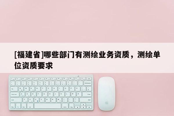 [福建省]哪些部門(mén)有測(cè)繪業(yè)務(wù)資質(zhì)，測(cè)繪單位資質(zhì)要求