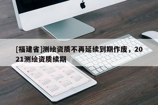 [福建省]測(cè)繪資質(zhì)不再延續(xù)到期作廢，2021測(cè)繪資質(zhì)續(xù)期