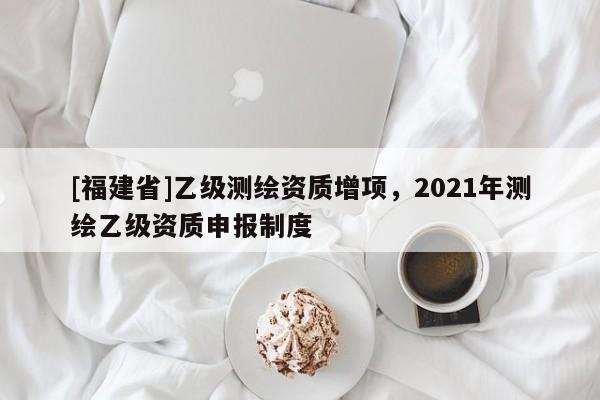 [福建省]乙級測繪資質(zhì)增項，2021年測繪乙級資質(zhì)申報制度