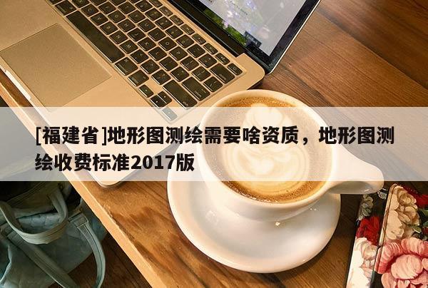 [福建省]地形圖測(cè)繪需要啥資質(zhì)，地形圖測(cè)繪收費(fèi)標(biāo)準(zhǔn)2017版