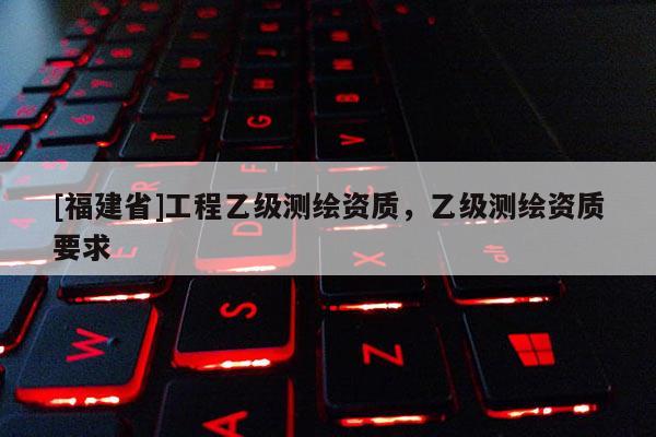 [福建省]工程乙級測繪資質(zhì)，乙級測繪資質(zhì)要求