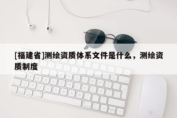 [福建省]測繪資質(zhì)體系文件是什么，測繪資質(zhì)制度