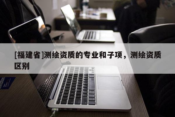 [福建省]測繪資質(zhì)的專業(yè)和子項，測繪資質(zhì)區(qū)別