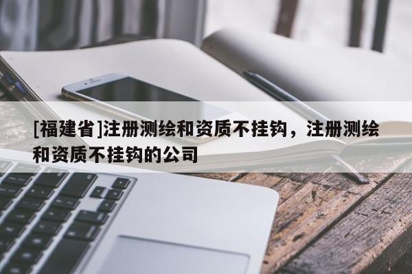 [福建省]注冊(cè)測(cè)繪和資質(zhì)不掛鉤，注冊(cè)測(cè)繪和資質(zhì)不掛鉤的公司
