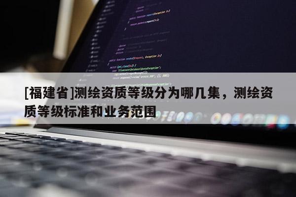 [福建省]測繪資質(zhì)等級分為哪幾集，測繪資質(zhì)等級標準和業(yè)務(wù)范圍