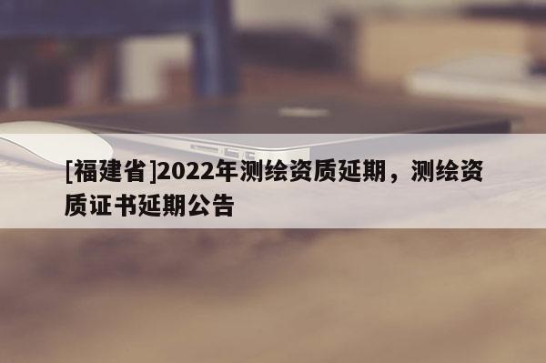 [福建省]2022年測繪資質(zhì)延期，測繪資質(zhì)證書延期公告
