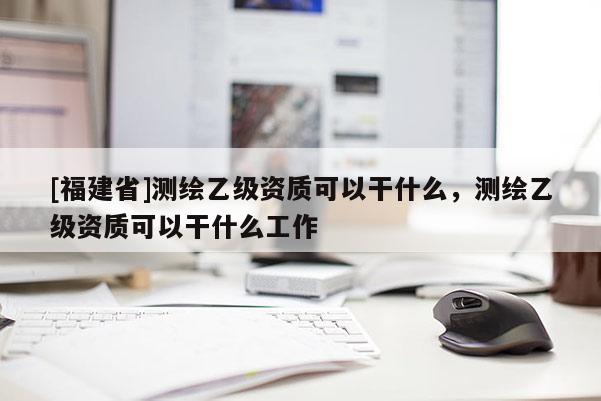 [福建省]測(cè)繪乙級(jí)資質(zhì)可以干什么，測(cè)繪乙級(jí)資質(zhì)可以干什么工作