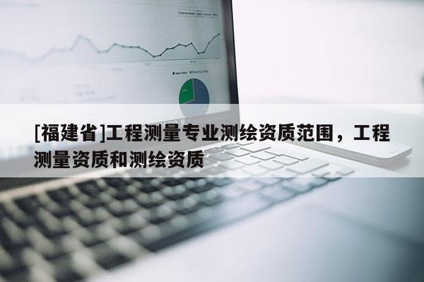 [福建省]工程測量專業(yè)測繪資質(zhì)范圍，工程測量資質(zhì)和測繪資質(zhì)