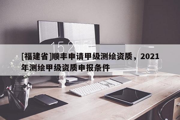 [福建省]順豐申請甲級測繪資質(zhì)，2021年測繪甲級資質(zhì)申報(bào)條件