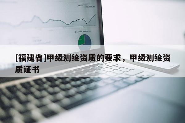 [福建省]甲級測繪資質(zhì)的要求，甲級測繪資質(zhì)證書