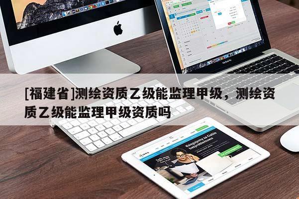 [福建省]測繪資質(zhì)乙級能監(jiān)理甲級，測繪資質(zhì)乙級能監(jiān)理甲級資質(zhì)嗎