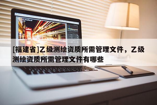 [福建省]乙級測繪資質所需管理文件，乙級測繪資質所需管理文件有哪些
