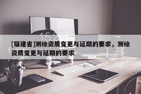 [福建省]測(cè)繪資質(zhì)變更與延期的要求，測(cè)繪資質(zhì)變更與延期的要求