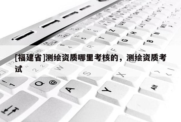 [福建省]測繪資質哪里考核的，測繪資質考試