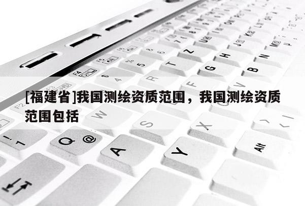 [福建省]我國測繪資質(zhì)范圍，我國測繪資質(zhì)范圍包括