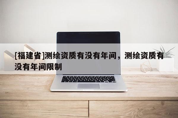 [福建省]測繪資質有沒有年間，測繪資質有沒有年間限制
