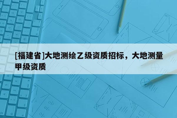 [福建省]大地測繪乙級資質(zhì)招標，大地測量甲級資質(zhì)