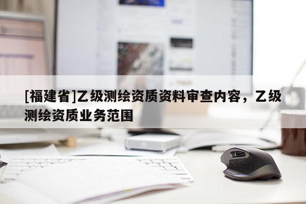 [福建省]乙級測繪資質資料審查內容，乙級測繪資質業(yè)務范圍