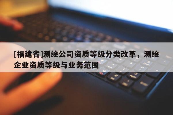 [福建省]測繪公司資質等級分類改革，測繪企業(yè)資質等級與業(yè)務范圍