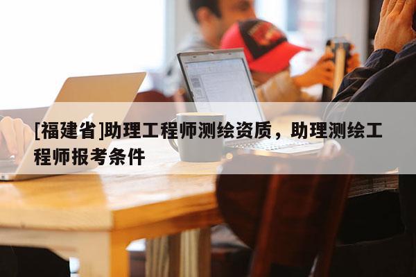 [福建省]助理工程師測繪資質(zhì)，助理測繪工程師報考條件