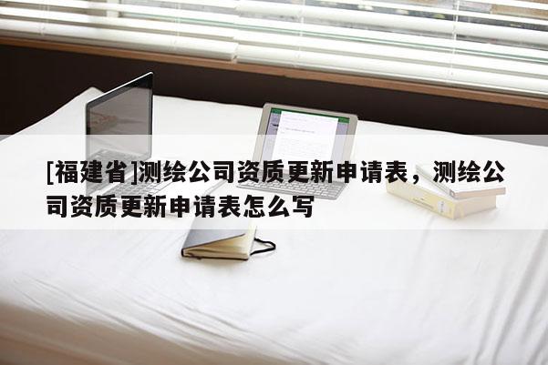 [福建省]測繪公司資質(zhì)更新申請表，測繪公司資質(zhì)更新申請表怎么寫