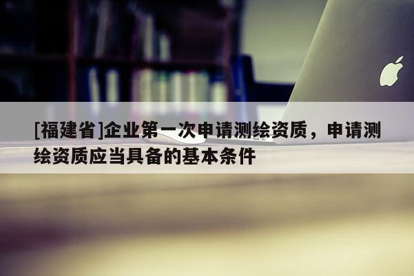 [福建省]企業(yè)第一次申請(qǐng)測繪資質(zhì)，申請(qǐng)測繪資質(zhì)應(yīng)當(dāng)具備的基本條件
