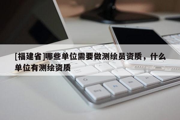 [福建省]哪些單位需要做測繪員資質，什么單位有測繪資質