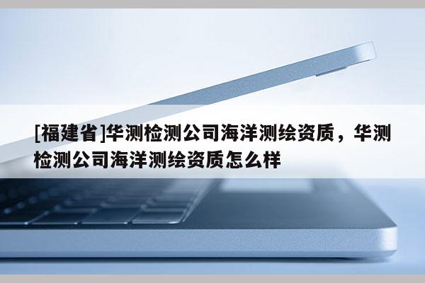 [福建省]華測檢測公司海洋測繪資質，華測檢測公司海洋測繪資質怎么樣