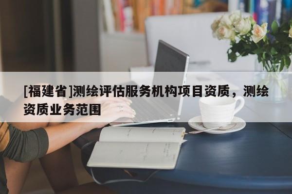 [福建省]測(cè)繪評(píng)估服務(wù)機(jī)構(gòu)項(xiàng)目資質(zhì)，測(cè)繪資質(zhì)業(yè)務(wù)范圍
