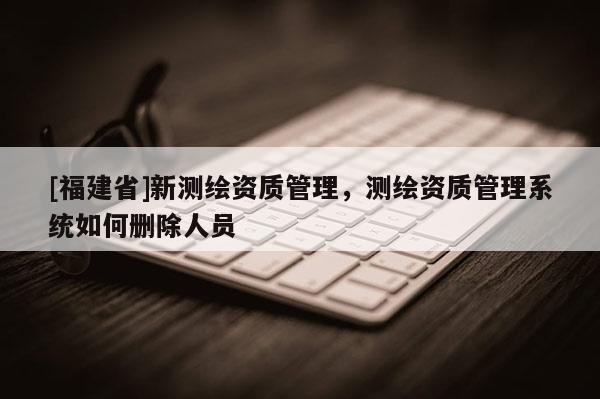 [福建省]新測繪資質(zhì)管理，測繪資質(zhì)管理系統(tǒng)如何刪除人員