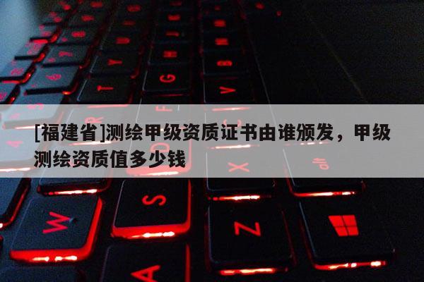 [福建省]測(cè)繪甲級(jí)資質(zhì)證書由誰頒發(fā)，甲級(jí)測(cè)繪資質(zhì)值多少錢