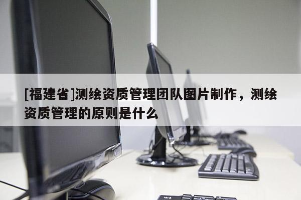 [福建省]測(cè)繪資質(zhì)管理團(tuán)隊(duì)圖片制作，測(cè)繪資質(zhì)管理的原則是什么