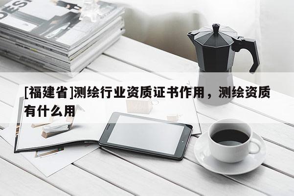 [福建省]測(cè)繪行業(yè)資質(zhì)證書作用，測(cè)繪資質(zhì)有什么用