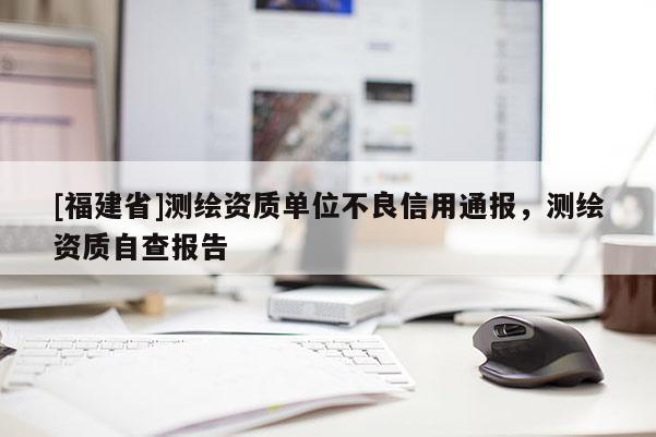 [福建省]測繪資質(zhì)單位不良信用通報(bào)，測繪資質(zhì)自查報(bào)告