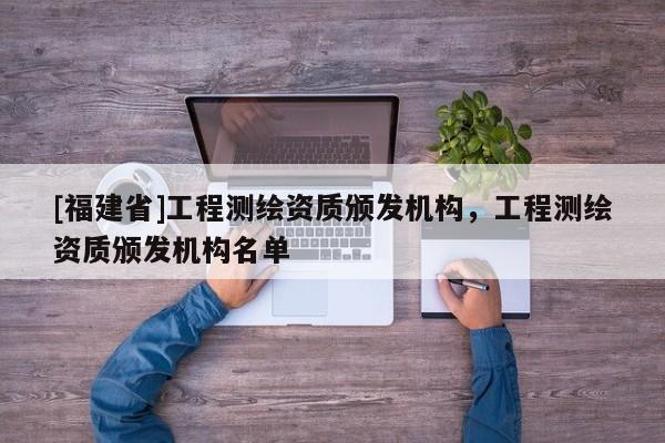 [福建省]工程測(cè)繪資質(zhì)頒發(fā)機(jī)構(gòu)，工程測(cè)繪資質(zhì)頒發(fā)機(jī)構(gòu)名單