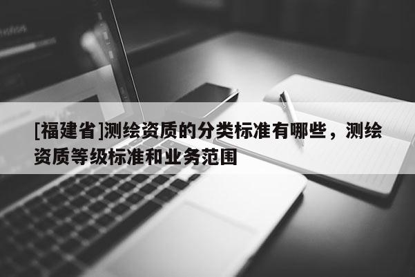 [福建省]測繪資質(zhì)的分類標準有哪些，測繪資質(zhì)等級標準和業(yè)務范圍