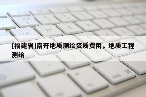 [福建省]南開地質(zhì)測繪資質(zhì)費用，地質(zhì)工程測繪
