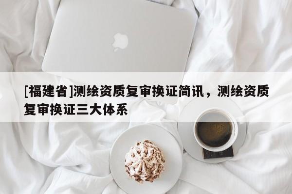 [福建省]測(cè)繪資質(zhì)復(fù)審換證簡(jiǎn)訊，測(cè)繪資質(zhì)復(fù)審換證三大體系