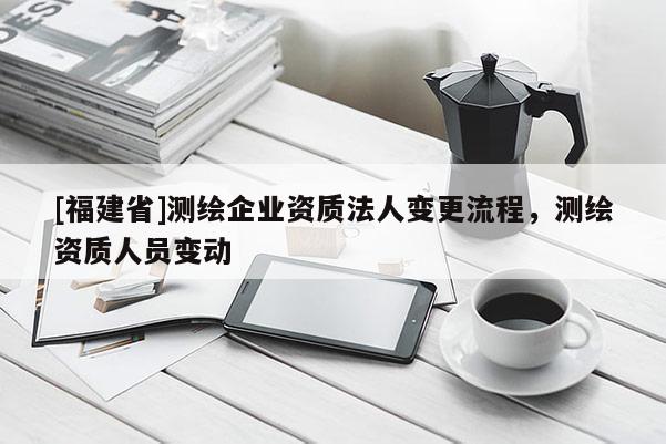 [福建省]測(cè)繪企業(yè)資質(zhì)法人變更流程，測(cè)繪資質(zhì)人員變動(dòng)