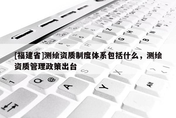 [福建省]測(cè)繪資質(zhì)制度體系包括什么，測(cè)繪資質(zhì)管理政策出臺(tái)