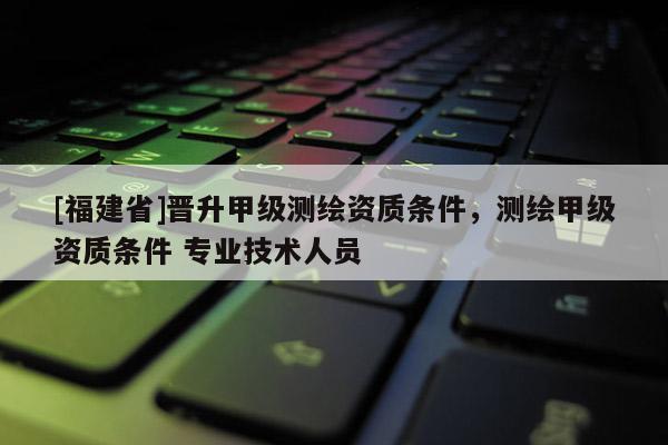 [福建省]晉升甲級(jí)測(cè)繪資質(zhì)條件，測(cè)繪甲級(jí)資質(zhì)條件 專業(yè)技術(shù)人員