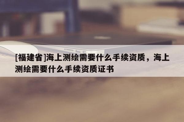 [福建省]海上測繪需要什么手續(xù)資質(zhì)，海上測繪需要什么手續(xù)資質(zhì)證書