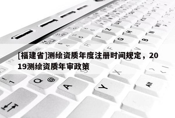 [福建省]測繪資質(zhì)年度注冊時(shí)間規(guī)定，2019測繪資質(zhì)年審政策