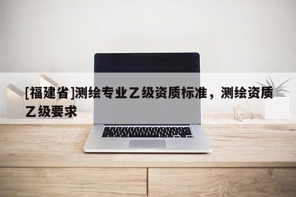 [福建省]測繪專業(yè)乙級資質(zhì)標準，測繪資質(zhì)乙級要求